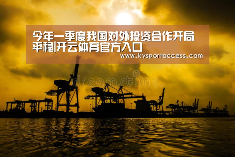 今年一季度我国对外投资合作开局平稳|开云体育官方入口