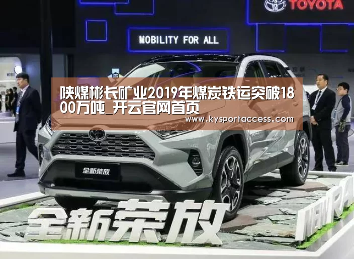 陕煤彬长矿业2019年煤炭铁运突破1800万吨_开云官网首页